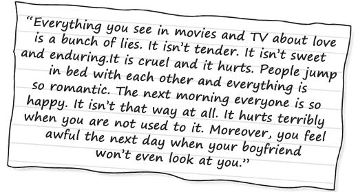 “Everything you see in movies and TV about love is a bunch of lies. It isn’t tender. It isn’t sweet and enduring. It is cruel and it hurts. People jump in bed with each other and everything is so romantic. The next morning everyone is so happy. It isn’t that way at all. It hurts terribly when you are not used to it. Moreover, you feel awful the next day when your boyfriend won’t even look at you.” 