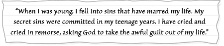 “When I was young, I fell into sins that have marred my life. My secret sins were committed in my teenage years. I have cried and cried in remorse, asking God to take the awful guilt out of my life.”